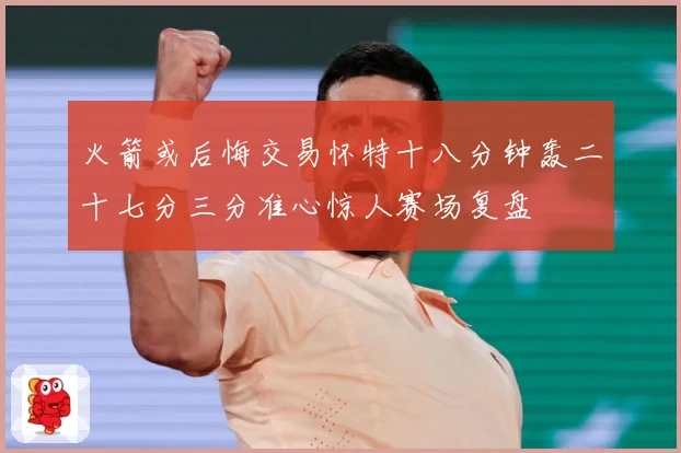 火箭或后悔交易怀特十八分钟轰二十七分三分准心惊人赛场复盘
