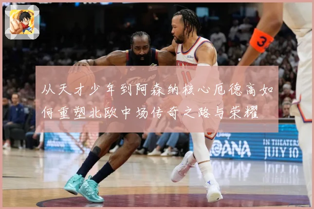 从天才少年到阿森纳核心厄德高如何重塑北欧中场传奇之路与荣耀