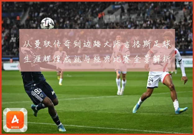 从曼联传奇到边路大师吉格斯足球生涯辉煌成就与经典比赛全景解析