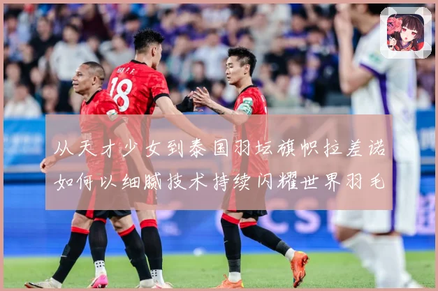 从天才少女到泰国羽坛旗帜拉差诺如何以细腻技术持续闪耀世界羽毛球赛场