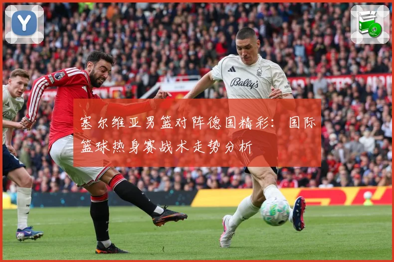 塞尔维亚男篮对阵德国精彩：国际篮球热身赛战术走势分析