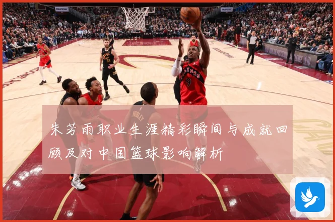 朱芳雨职业生涯精彩瞬间与成就回顾及对中国篮球影响解析