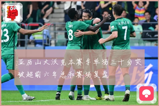 亚历山大沃克本赛季单场三十分突破超前六年总和赛场复盘
