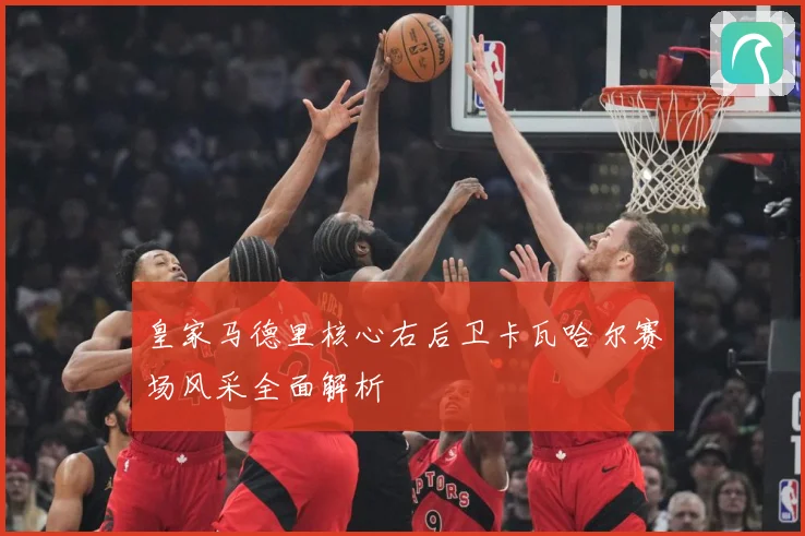 皇家马德里核心右后卫卡瓦哈尔赛场风采全面解析