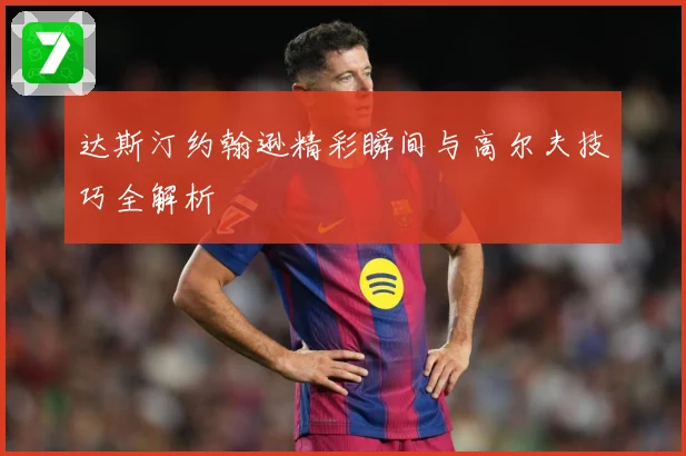 达斯汀约翰逊精彩瞬间与高尔夫技巧全解析