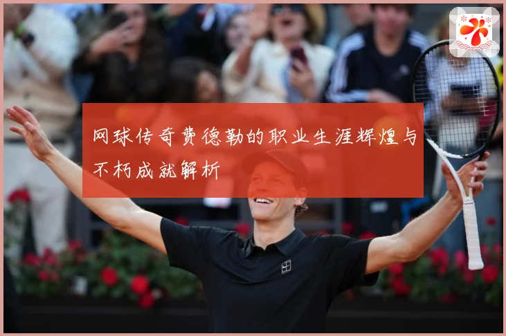 网球传奇费德勒的职业生涯辉煌与不朽成就解析