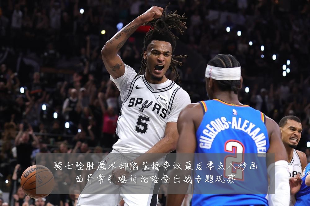 骑士险胜魔术却陷录播争议最后零点八秒画面异常引爆讨论哈登出战专题观察