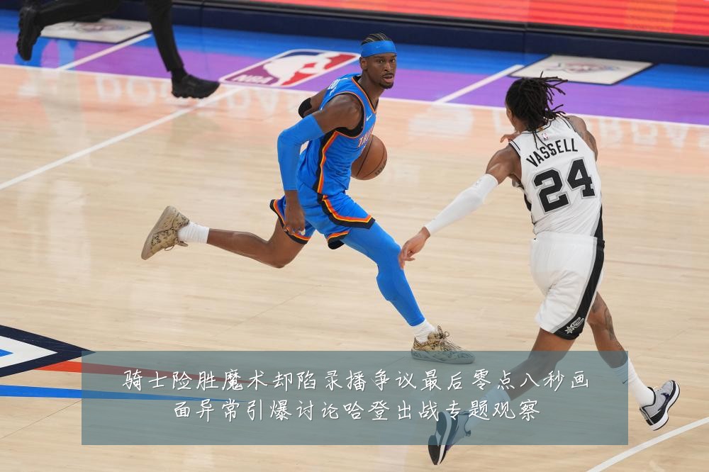 骑士险胜魔术却陷录播争议最后零点八秒画面异常引爆讨论哈登出战专题观察