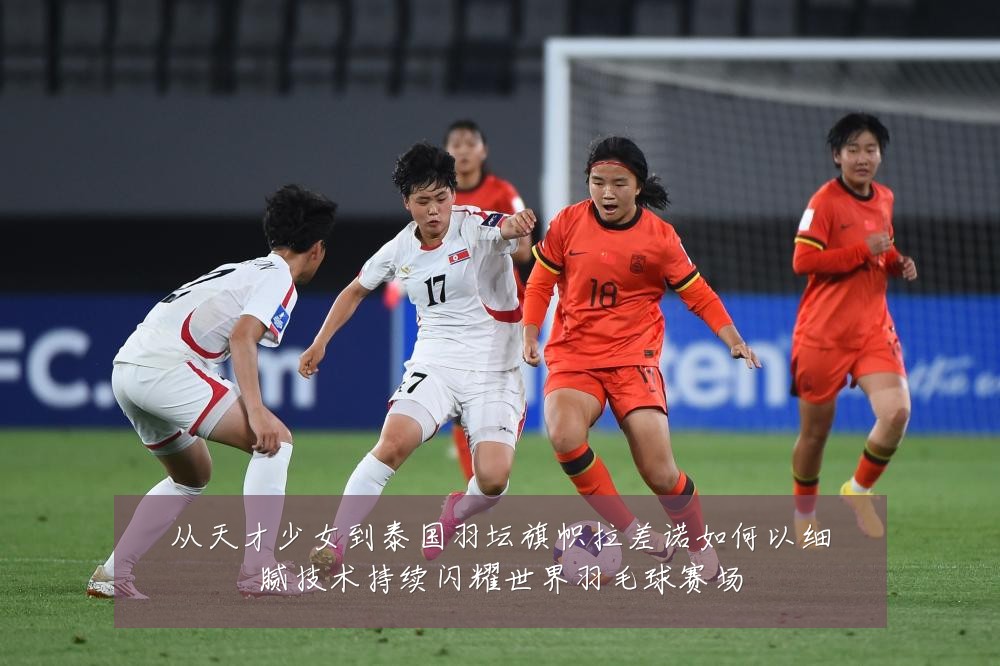 从天才少女到泰国羽坛旗帜拉差诺如何以细腻技术持续闪耀世界羽毛球赛场