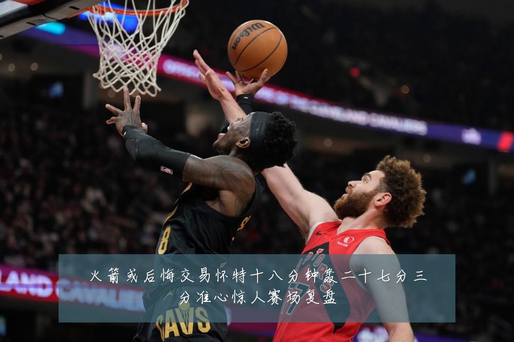 火箭或后悔交易怀特十八分钟轰二十七分三分准心惊人赛场复盘
